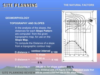SITE PLANNING REVIEW
SITE PLANNINGSITE PLANNING THE NATURAL FACTORS
In the analysis of the slopes, the
distances for each Slope Pattern
are computed from the given
topographic map, for use on the
Slope Map.
GEOMORPHOLOGY
TOPOGRAPHY AND SLOPES
To compute the Distance of a slope
from a topographic contour map :
% slope
contour interval
D distance =
10.00 m .
5 %
D distance =
X 100
X 100
D distance = 200.00 m for slope pattern 0-5 %
This distance unit will figure in the graduated scale that
will be constructed for use in the slope map.
 