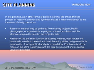 SITE PLANNINGSITE PLANNING INTRODUCTION
In site planning, as in other forms of problem-solving, the critical thinking
process of research, analysis and synthesis makes a major contribution to the
formation of design decisions.
• Research material may be gathered from existing projects, books
photographs, or experiments. A program is then formulated and the
elements required to develop the project is listed.
• Analysis of the site shall consider all existing features, both natural and
man-made in order to determine those inherent qualities that give a site its
‘personality’. A topographical analysis is mandatory. Emphasis should be
made on the site’s relationship with the total environment and its special
values or potentials .
SITE PLANNING REVIEW
 