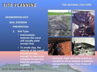 GEOMORPHOLOGY
SITE PLANNINGSITE PLANNING
SITE PLANNING REVIEW
SOIL EROSION
PREVENTION
2. Soil Type:
• Intermediate
textures like sand
will usually yield
(erode) first
• To erode clay, the
velocity of the runoff
should be high
enough to overcome
cohesive forces that
bind the particles
together
• Similarly, high velocities would be
needed to move masses of pebbles
and particles larger than those of
sand
THE NATURAL FACTORS
 