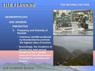 GEOMORPHOLOGY
SITE PLANNINGSITE PLANNING
SITE PLANNING REVIEW
SOIL EROSION
PREVENTION
4. Frequency and Intensity of
Rainfall:
• Intensive rainfalls produced
by thunderstorms promote
the highest rates of erosion.
• Accordingly, the incidence of
storms plus total annual
rainfall can be a reliable
measure of the effectiveness
of rainfall in promoting soil
erosion.
THE NATURAL FACTORS
 