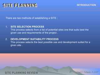 SITE PLANNINGSITE PLANNING INTRODUCTION
There are two methods of establishing a SITE :
1. SITE SELECTION PROCESS
This process selects from a list of potential sites one that suits best the
given use and requirements of the project .
2. DEVELOPMENT SUITABILITY PROCESS
This process selects the best possible use and development suited for a
given site .
SITE PLANNING REVIEW
 