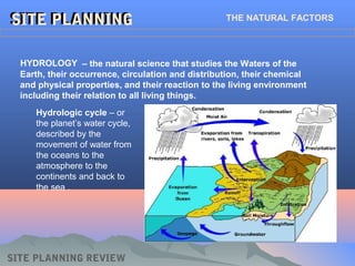 SITE PLANNINGSITE PLANNING THE NATURAL FACTORS
HYDROLOGY
Hydrologic cycle – or
the planet’s water cycle,
described by the
movement of water from
the oceans to the
atmosphere to the
continents and back to
the sea .
– the natural science that studies the Waters of the
Earth, their occurrence, circulation and distribution, their chemical
and physical properties, and their reaction to the living environment
including their relation to all living things.
SITE PLANNING REVIEW
 