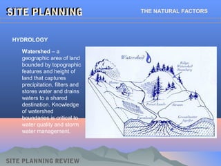 SITE PLANNING REVIEW
SITE PLANNINGSITE PLANNING THE NATURAL FACTORS
HYDROLOGY
Watershed – a
geographic area of land
bounded by topographic
features and height of
land that captures
precipitation, filters and
stores water and drains
waters to a shared
destination. Knowledge
of watershed
boundaries is critical to
water quality and storm
water management.
 