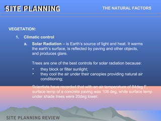 SITE PLANNINGSITE PLANNING THE NATURAL FACTORS
1. Climatic control
VEGETATION:
SITE PLANNING REVIEW
a. Solar Radiation – is Earth’s source of light and heat. It warms
the earth’s surface, is reflected by paving and other objects,
and produces glare.
Trees are one of the best controls for solar radiation because:
• they block or filter sunlight;
• they cool the air under their canopies providing natural air
conditioning;
Scientists have recorded that with an air temperature of 84deg F,
surface temp of a concrete paving was 108 deg, while surface temp
under shade trees were 20deg lower.
 