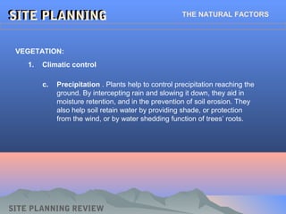 SITE PLANNINGSITE PLANNING THE NATURAL FACTORS
1. Climatic control
VEGETATION:
SITE PLANNING REVIEW
c. Precipitation . Plants help to control precipitation reaching the
ground. By intercepting rain and slowing it down, they aid in
moisture retention, and in the prevention of soil erosion. They
also help soil retain water by providing shade, or protection
from the wind, or by water shedding function of trees’ roots.
 