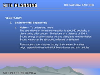 SITE PLANNINGSITE PLANNING THE NATURAL FACTORS
2. Environmental Engineering
VEGETATION:
SITE PLANNING REVIEW
b. Noise – To understand noise:
The sound level of normal conversation is about 60 decibels; a
plane taking off produces 120 decibels at a distance of 200 ft.
Sound energy usually spreads out and dissipates in transmission.
Sound waves can be absorbed, reflected or deflected.
Plants absorb sound waves through their leaves, branches,
twigs, especially those with thick fleshy leaves and thin petioles.
 