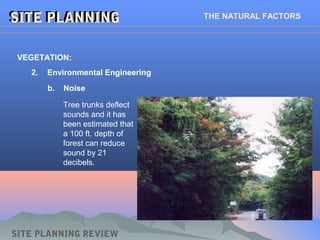 SITE PLANNINGSITE PLANNING THE NATURAL FACTORS
SITE PLANNING REVIEW
2. Environmental Engineering
VEGETATION:
b. Noise
Tree trunks deflect
sounds and it has
been estimated that
a 100 ft. depth of
forest can reduce
sound by 21
decibels.
 