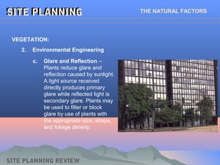 SITE PLANNINGSITE PLANNING THE NATURAL FACTORS
SITE PLANNING REVIEW
2. Environmental Engineering
VEGETATION:
c. Glare and Reflection –
Plants reduce glare and
reflection caused by sunlight.
A light source received
directly produces primary
glare while reflected light is
secondary glare. Plants may
be used to filter or block
glare by use of plants with
the appropriate size, shape,
and foliage density.
 
