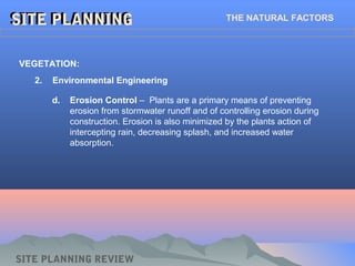 SITE PLANNINGSITE PLANNING THE NATURAL FACTORS
SITE PLANNING REVIEW
2. Environmental Engineering
VEGETATION:
d. Erosion Control – Plants are a primary means of preventing
erosion from stormwater runoff and of controlling erosion during
construction. Erosion is also minimized by the plants action of
intercepting rain, decreasing splash, and increased water
absorption.
 