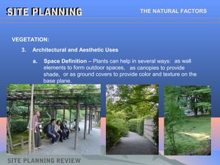 SITE PLANNINGSITE PLANNING THE NATURAL FACTORS
SITE PLANNING REVIEW
3. Architectural and Aesthetic Uses
VEGETATION:
a. Space Definition – Plants can help in several ways: as wall
elements to form outdoor spaces, as canopies to provide
shade, or as ground covers to provide color and texture on the
base plane.
 