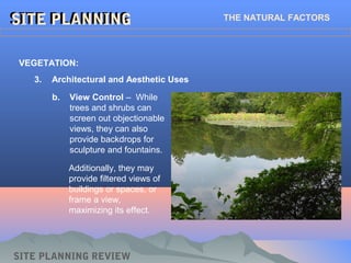 SITE PLANNINGSITE PLANNING THE NATURAL FACTORS
SITE PLANNING REVIEW
3. Architectural and Aesthetic Uses
VEGETATION:
b. View Control – While
trees and shrubs can
screen out objectionable
views, they can also
provide backdrops for
sculpture and fountains.
Additionally, they may
provide filtered views of
buildings or spaces, or
frame a view,
maximizing its effect.
 