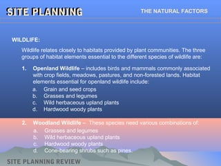 SITE PLANNINGSITE PLANNING THE NATURAL FACTORS
Wildlife relates closely to habitats provided by plant communities. The three
groups of habitat elements essential to the different species of wildlife are:
WILDLIFE:
SITE PLANNING REVIEW
1. Openland Wildlife – includes birds and mammals commonly associated
with crop fields, meadows, pastures, and non-forested lands. Habitat
elements essential for openland wildlife include:
a. Grain and seed crops
b. Grasses and legumes
c. Wild herbaceous upland plants
d. Hardwood woody plants
2. Woodland Wildlife – These species need various combinations of:
a. Grasses and legumes
b. Wild herbaceous upland plants
c. Hardwood woody plants
d. Cone-bearing shrubs such as pines.
 