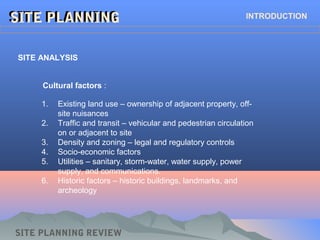 SITE PLANNINGSITE PLANNING INTRODUCTION
SITE ANALYSIS
Cultural factors :
1. Existing land use – ownership of adjacent property, off-
site nuisances
2. Traffic and transit – vehicular and pedestrian circulation
on or adjacent to site
3. Density and zoning – legal and regulatory controls
4. Socio-economic factors
5. Utilities – sanitary, storm-water, water supply, power
supply, and communications.
6. Historic factors – historic buildings, landmarks, and
archeology
SITE PLANNING REVIEW
 