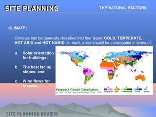 SITE PLANNINGSITE PLANNING THE NATURAL FACTORS
SITE PLANNING REVIEW
CLIMATE:
In each, a site should be investigated in terms of:
a. Solar orientation
for buildings;
b. The best facing
slopes; and
c. Wind flows for
breezes.
Climates can be generally classified into four types: COLD, TEMPERATE,
HOT ARID and HOT HUMID.
 