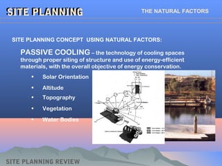 SITE PLANNINGSITE PLANNING THE NATURAL FACTORS
SITE PLANNING CONCEPT USING NATURAL FACTORS:
SITE PLANNING REVIEW
PASSIVE COOLING – the technology of cooling spaces
through proper siting of structure and use of energy-efficient
materials, with the overall objective of energy conservation.
• Solar Orientation
• Altitude
• Topography
• Vegetation
• Water Bodies
 