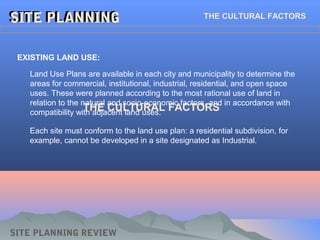 SITE PLANNINGSITE PLANNINGSITE PLANNINGSITE PLANNING THE CULTURAL FACTORS
EXISTING LAND USE:
Land Use Plans are available in each city and municipality to determine the
areas for commercial, institutional, industrial, residential, and open space
uses. These were planned according to the most rational use of land in
relation to the natural and socio-economic factors, and in accordance with
compatibility with adjacent land uses.
SITE PLANNING REVIEW
Each site must conform to the land use plan: a residential subdivision, for
example, cannot be developed in a site designated as Industrial.
THE CULTURAL FACTORS
 