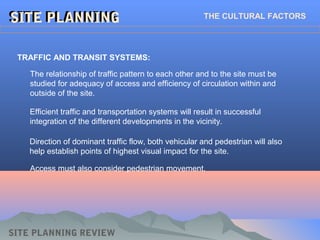 SITE PLANNINGSITE PLANNINGSITE PLANNINGSITE PLANNING THE CULTURAL FACTORS
TRAFFIC AND TRANSIT SYSTEMS:
The relationship of traffic pattern to each other and to the site must be
studied for adequacy of access and efficiency of circulation within and
outside of the site.
SITE PLANNING REVIEW
Efficient traffic and transportation systems will result in successful
integration of the different developments in the vicinity.
Direction of dominant traffic flow, both vehicular and pedestrian will also
help establish points of highest visual impact for the site.
Access must also consider pedestrian movement.
 