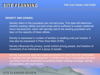 SITE PLANNINGSITE PLANNINGSITE PLANNINGSITE PLANNING THE CULTURAL FACTORS
DENSITY AND ZONING:
Density refers to the population per unit land area. This data will determine
whether existing utilities and land areas will be sufficient to sustain additional
future development, which will naturally add to the existing population and
bear on the capacity of these utilities.
SITE PLANNING REVIEW
Density is expressed in number of families or dwelling units per hectare. It
may also be expressed in Floor Area Ratio (FAR).
Density influences the privacy, social contact among people, and freedom of
movement of an individual or a group of people.
Zoning regulations, laws and codes are present in every city and municipality
to regulate the type of development. It divides the city or municipality into land
use areas that are designated by building height, building coverage, density
of population, and open space.
 
