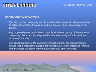 SITE PLANNINGSITE PLANNINGSITE PLANNINGSITE PLANNING THE CULTURAL FACTORS
SOCIO-ECONOMIC FACTORS:
The study of the community and its social and economic structures are done
to determine whether there is a need, an interest, or any objections on the
project.
SITE PLANNING REVIEW
Any proposed project must be compatible with the economy of the particular
community. For example, a high-end boutique is hardly suitable in a low-
income community.
The social structure of the community must be taken into consideration to
ensure that a proposed development will not result in any displaced families,
and any major disruption in their businesses and other activities.
 