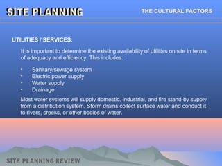 SITE PLANNINGSITE PLANNINGSITE PLANNINGSITE PLANNING THE CULTURAL FACTORS
UTILITIES / SERVICES:
It is important to determine the existing availability of utilities on site in terms
of adequacy and efficiency. This includes:
SITE PLANNING REVIEW
• Sanitary/sewage system
• Electric power supply
• Water supply
• Drainage
Most water systems will supply domestic, industrial, and fire stand-by supply
from a distribution system. Storm drains collect surface water and conduct it
to rivers, creeks, or other bodies of water.
 