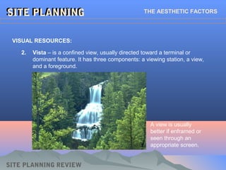 SITE PLANNINGSITE PLANNINGSITE PLANNINGSITE PLANNING THE AESTHETIC FACTORS
VISUAL RESOURCES:
SITE PLANNING REVIEW
2. Vista – is a confined view, usually directed toward a terminal or
dominant feature. It has three components: a viewing station, a view,
and a foreground.
A view is usually
better if enframed or
seen through an
appropriate screen.
 