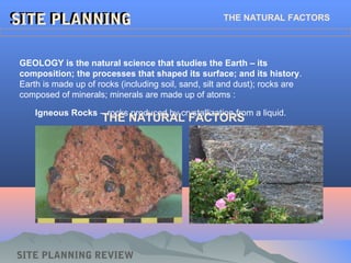 SITE PLANNINGSITE PLANNING THE NATURAL FACTORS
GEOLOGY is the natural science that studies the Earth – its
composition; the processes that shaped its surface; and its history.
Earth is made up of rocks (including soil, sand, silt and dust); rocks are
composed of minerals; minerals are made up of atoms :
Igneous Rocks – rocks produced by crystallization from a liquid.
THE NATURAL FACTORS
SITE PLANNING REVIEW
 