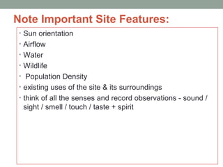 Note Important Site Features:
• Sun orientation
• Airflow
• Water
• Wildlife
• Population Density
• existing uses of the site & its surroundings
• think of all the senses and record observations - sound /
sight / smell / touch / taste + spirit
 