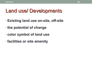 09/03/2004 20
Land use/ DevelopmentsLand use/ Developments
• Existing land use on-site, off-site
• the potential of change
• color symbol of land use
• facilities or site amenity
 