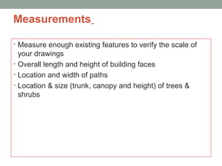 Measurements
• Measure enough existing features to verify the scale of
your drawings
• Overall length and height of building faces
• Location and width of paths
• Location & size (trunk, canopy and height) of trees &
shrubs
 