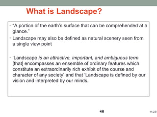 What is Landscape?
• “A portion of the earth’s surface that can be comprehended at a
glance.”
• Landscape may also be defined as natural scenery seen from
a single view point
• ‘Landscape is an attractive, important, and ambiguous term
[that] encompasses an ensemble of ordinary features which
constitute an extraordinarily rich exhibit of the course and
character of any society’ and that ‘Landscape is defined by our
vision and interpreted by our minds.
11/23/140
 