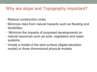 Why are slope and Topography important?
• Reduce construction costs
• Minimize risks from natural hazards such as flooding and
landslides,
• Minimize the impacts of proposed developments on
natural resources such as soils, vegetation and water
systems.
• Vreate a model of the land surface (digital elevation
model) or three dimensional physical models.
 