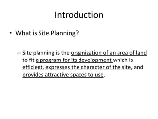 Introduction 
•What is Site Planning? 
–Site planning is the organization of an area of land to fit a program for its development which is efficient, expresses the character of the site, and provides attractive spaces to use.  