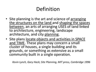 Definition 
•Site planning is the art and science of arranging the structures on the land and shaping the spaces between, an arts of arranging USES of land linked to architecture, engineering, landscape architecture, and city planning. 
•Site plans locate objects and activities in SPACE and TIME. These plans may concern a small cluster of houses, a single building and its grounds, or something as extensive as a small community built in a single operation. 
Kevin Lynch, Gary Hack; Site Planning, MIT press, Cambridge 1996  