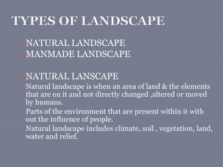  NATURAL LANDSCAPE
 MANMADE LANDSCAPE
 NATURAL LANSCAPE
• Natural landscape is when an area of land & the elements
that are on it and not directly changed ,altered or moved
by humans.
• Parts of the environment that are present within it with
out the influence of people.
• Natural landscape includes climate, soil , vegetation, land,
water and relief.
 