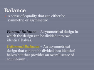 Balance
 A sense of equality that can either be
symmetric or asymmetric.
Formal Balance – A symmetrical design in
which the design can be divided into two
identical halves.
Informal Balance – An asymmetrical
design that can not be divided into identical
halves but that provides an overall sense of
equilibrium.
 