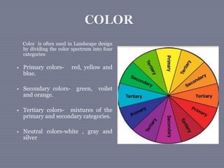 Color is often used in Landscape design
by dividing the color spectrum into four
categories:
 Primary colors- red, yellow and
blue.
 Secondary colors- green, voilet
and orange.
 Tertiary colors- mixtures of the
primary and secondary categories.
 Neutral colors-white , gray and
silver
 