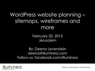 WordPress website planning –
 sitemaps, wireframes and
           more
          February 20, 2013
             Jerusalem

         By: Deena Levenstein
        deena@illuminea.com
  Follow us: facebook.com/illuminea

                          Follow us! facebook.com/illuminea
 