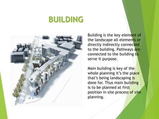 BUILDING
Building is the key element of
the landscape all elements or
directly indirectly connected
to the building. Pathways are
connected to the building to
serve it purpose.
Main building is key of the
whole planning it’s the place
that’s being landscaping is
done for. Thus main building
is to be planned at first
position in site process of site
planning.
 