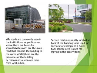 VIPs roads are commonly seen in
the institutional or public areas
where there are heads for
secuiriPrivate roads are the main
road that connect the building to
the outer world these are the
entrances of the building
ty reasons or to separate them
from local public,
Service roads are usually located at
back of the building to be used for
services for example in a hotel
back service area is used for
moving in the pantry items.
 