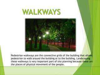 WALKWAYS
Pedestrian walkways are the connective grids of the building that allows
pedestrian to walk around the building or to the building. Landscaping
these walkways is very important part of site planning because these are
the places of physical movement of the people.
 