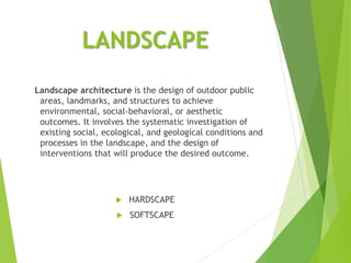 LANDSCAPE
Landscape architecture is the design of outdoor public
areas, landmarks, and structures to achieve
environmental, social-behavioral, or aesthetic
outcomes. It involves the systematic investigation of
existing social, ecological, and geological conditions and
processes in the landscape, and the design of
interventions that will produce the desired outcome.
 HARDSCAPE
 SOFTSCAPE
 