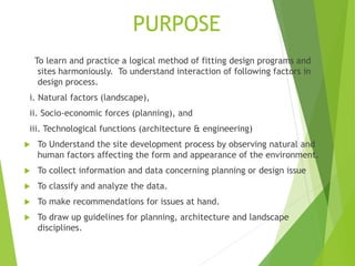 PURPOSE
To learn and practice a logical method of fitting design programs and
sites harmoniously. To understand interaction of following factors in
design process.
i. Natural factors (landscape),
ii. Socio-economic forces (planning), and
iii. Technological functions (architecture & engineering)
 To Understand the site development process by observing natural and
human factors affecting the form and appearance of the environment.
 To collect information and data concerning planning or design issue
 To classify and analyze the data.
 To make recommendations for issues at hand.
 To draw up guidelines for planning, architecture and landscape
disciplines.
 