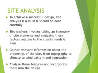 SITE ANALYSIS
 To achieve a successful design, site
analysis is a must & should be done
carefully
 Site Analysis involves taking an inventory
of site elements and analyzing these
factors relative to the clients needs &
aims
 Gather relevant information about the
properties of the site, from topography to
climate to wind pattern and vegetation
 Analyze these features and incorporate
them into the design
 