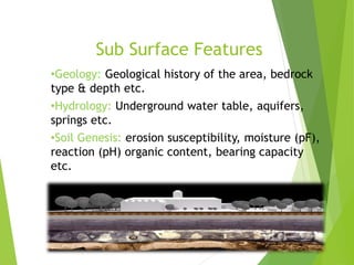 Sub Surface Features
•Geology: Geological history of the area, bedrock
type & depth etc.
•Hydrology: Underground water table, aquifers,
springs etc.
•Soil Genesis: erosion susceptibility, moisture (pF),
reaction (pH) organic content, bearing capacity
etc.
 