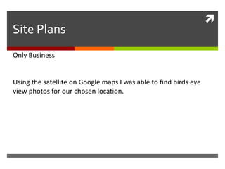 
Site Plans
Only Business
Using the satellite on Google maps I was able to find birds eye
view photos for our chosen location.
 