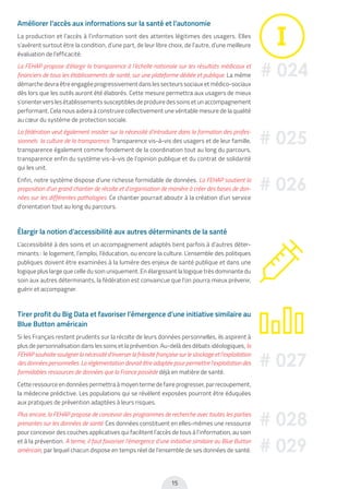 15
Améliorer l’accès aux informations sur la santé et l’autonomie
La production et l’accès à l’information sont des attentes légitimes des usagers. Elles
s’avèrent surtout être la condition, d’une part, de leur libre choix, de l’autre, d’une meilleure
évaluation de l’efficacité.
La FEHAP propose d’élargir la transparence à l’échelle nationale sur les résultats médicaux et
financiers de tous les établissements de santé, sur une plateforme dédiée et publique. La même
démarche devra être engagée progressivement dans les secteurs sociaux et médico-sociaux
dès lors que les outils auront été élaborés. Cette mesure permettra aux usagers de mieux
s’orienter vers les établissements susceptibles de produire des soins et un accompagnement
performant. Cela nous aidera à construire collectivement une véritable mesure de la qualité
au cœur du système de protection sociale.
La fédération veut également insister sur la nécessité d’introduire dans la formation des profes-
sionnels la culture de la transparence. Transparence vis-à-vis des usagers et de leur famille,
transparence également comme fondement de la coordination tout au long du parcours,
transparence enfin du système vis-à-vis de l’opinion publique et du contrat de solidarité
qui les unit.
Enfin, notre système dispose d’une richesse formidable de données. La FEHAP soutient la
proposition d’un grand chantier de récolte et d’organisation de manière à créer des bases de don-
nées sur les différentes pathologies. Ce chantier pourrait aboutir à la création d’un service
d’orientation tout au long du parcours.
Élargir la notion d’accessibilité aux autres déterminants de la santé
L’accessibilité à des soins et un accompagnement adaptés tient parfois à d’autres déter-
minants : le logement, l’emploi, l’éducation, ou encore la culture. L’ensemble des politiques
publiques doivent être examinées à la lumière des enjeux de santé publique et dans une
logique plus large que celle du soin uniquement. En élargissant la logique très dominante du
soin aux autres déterminants, la fédération est convaincue que l’on pourra mieux prévenir,
guérir et accompagner.
Tirer profit du Big Data et favoriser l’émergence d’une initiative similaire au
Blue Button américain
Si les Français restent prudents sur la récolte de leurs données personnelles, ils aspirent à
plus de personnalisation dans les soins et la prévention. Au-delà des débats idéologiques, la
FEHAP souhaite souligner la nécessité d’inverser la frilosité française sur le stockage et l’exploitation
des données personnelles. La réglementation devrait être adaptée pour permettre l’exploitation des
formidables ressources de données que la France possède déjà en matière de santé.
Cette ressource en données permettra à moyen terme de faire progresser, par recoupement,
la médecine prédictive. Les populations qui se révèlent exposées pourront être éduquées
aux pratiques de prévention adaptées à leurs risques.
Plus encore, la FEHAP propose de concevoir des programmes de recherche avec toutes les parties
prenantes sur les données de santé. Ces données constituent en elles-mêmes une ressource
pour concevoir des couches applicatives qui facilitent l’accès de tous à l’information, au soin
et à la prévention. A terme, il faut favoriser l’émergence d’une initiative similaire au Blue Button
américain, par lequel chacun dispose en temps réel de l’ensemble de ses données de santé.
# 024
# 025
# 026
# 027
# 028
# 029
 