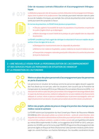 18
2 • UNE NOUVELLE VISION POUR LA PERSONNALISATION DE L’ACCOMPAGNEMENT
ET DES SERVICES POUR LES PERSONNES EN SITUATION DE HANDICAP
ET LA PROMOTION DE L’AUTONOMIE
Mettreenplacedesplanspersonnelsd’accompagnementpourlespersonnes
en perte d’autonomie
Les personnes en situation de handicap comme les personnes âgées doivent supporter
des frais élevés qui ne sont pas, selon les situations, bien couverts par la Prestation de
Compensation du Handicap (PCH) et par l’Allocation Personnalisée d’Autonomie (APA). Il est
nécessaire de mettre en place des plans personnalisés d’accompagnement davantage élaborés dans
le respect du droit des personnes, mettant en adéquation les services mobilisés et les financements
adéquats et, surtout, créant un parcours individualisé pour la personne accompagnée, selon son
degré d’autonomie et ses besoins. Ces plans personnalisés devront être révisés annuellement.
Définir des projets-pilotes de prise en charge à la jonction des champs social,
médico-social et sanitaire
La FEHAP estime que la proposition du Haut Conseil pour l’Avenir de l’Assurance-Maladie
(HCAAM) de définir des projets-pilotes sur certains territoires - sortes de «zones franches» dans
lesquelles des innovations administratives et financières pourraient permettre un véritable décloi-
sonnement des politiques sanitaires, sociales et médico-sociales est une hypothèse stimulante
qui mérite d’être expérimentée. En effet, sur la suggestion de la FEHAP en 2012, cette pro-
position du HCAAM a pris la forme du projet PAERPA (Programme d’Accompagnement des
personnes âgées en Risque de Perte d’Autonomie). Cette première initiative justifie d’envi-
sager ces «zones franches» sur d’autres thématiques. Ces nouvelles coordinations locales
# 043
# 044
Créer de nouveaux contrats d’éducation et d’accompagnement thérapeu-
tiques
La fédération propose de créer de nouveaux contrats d’éducation et d’accompagnement thérapeu-
tiques entre le patient et les professionnels. Ces contrats pourraient intervenir dans le cadre
du suivi de maladies chroniques, par exemple. Des contrats de prévention et de maintien en
santé pourraient être proposés à chacun.
En termes de prévention, la FEHAP émet plusieurs propositions :
• Être plus vigilant à l’accessibilité de toutes les populations à la prévention, en particulier
les publics fragiles (check-up et dépistages).
• Mettre davantage en avant l’intérêt de la pratique du sport adaptée dans les dispositifs
de prévention.
La FEHAP considère qu’il est urgent de rattraper le retard de la France en matière de pré-
vention à tous les âges de la vie, en :
• Développant les investissements dans les dispositifs de prévention
• Mettant en lien médecine hospitalière, scolaire, médecine du travail et médecine de ville
• Finançant des campagnes nationales grand public d’éducation à la santé et de prévention
de la perte d’autonomie.
# 039
1
2
# 040
# 041
# 042
 