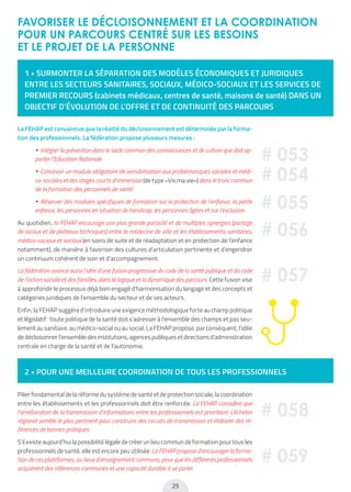 25
FAVORISER LE DÉCLOISONNEMENT ET LA COORDINATION
POUR UN PARCOURS CENTRÉ SUR LES BESOINS
ET LE PROJET DE LA PERSONNE
1 • SURMONTER LA SÉPARATION DES MODÈLES ÉCONOMIQUES ET JURIDIQUES
ENTRE LES SECTEURS SANITAIRES, SOCIAUX, MÉDICO-SOCIAUX ET LES SERVICES DE
PREMIER RECOURS (cabinets médicaux, centres de santé, maisons de santé) DANS UN
OBJECTIF D’ÉVOLUTION DE L’OFFRE ET DE CONTINUITÉ DES PARCOURS
2 • POUR UNE MEILLEURE COORDINATION DE TOUS LES PROFESSIONNELS
La FEHAP est convaincue que la réalité du décloisonnement est déterminée par la forma-
tion des professionnels. La fédération propose plusieurs mesures :
• Intégrer la prévention dans le socle commun des connaissances et de culture que doit ap-
porter l’Education Nationale.
• Concevoir un module obligatoire de sensibilisation aux problématiques sociales et médi-
co-sociales et des stages courts d’immersion (de type «Vis ma vie») dans le tronc commun
de la formation des personnels de santé.
• Réserver des modules spécifiques de formation sur la protection de l’enfance, la petite
enfance, les personnes en situation de handicap, les personnes âgées et sur l’exclusion.
Au quotidien, la FEHAP encourage une plus grande porosité et de multiples synergies (partage
de locaux et de plateaux techniques) entre la médecine de ville et les établissements sanitaires,
médico-sociaux et sociaux (en soins de suite et de réadaptation et en protection de l’enfance
notamment), de manière à favoriser des cultures d’articulation pertinente et d’engendrer
un continuum cohérent de soin et d’accompagnement.
La fédération avance aussi l’idée d’une fusion progressive du code de la santé publique et du code
de l’action sociale et des familles, dans la logique et la dynamique des parcours. Cette fusion vise
à approfondir le processus déjà bien engagé d’harmonisation du langage et des concepts et
catégories juridiques de l’ensemble du secteur et de ses acteurs.
Enfin, la FEHAP suggère d’introduire une exigence méthodologique forte au champ politique
et législatif : toute politique de la santé doit s’adresser à l’ensemble des champs et pas seu-
lement au sanitaire, au médico-social ou au social. La FEHAP propose, par conséquent, l’idée
de décloisonner l’ensemble des institutions, agences publiques et directions d’administration
centrale en charge de la santé et de l’autonomie.
Pilier fondamental de la réforme du système de santé et de protection sociale, la coordination
entre les établissements et les professionnels doit être renforcée. La FEHAP considère que
l’amélioration de la transmission d’informations entre les professionnels est prioritaire. L’échelon
régional semble le plus pertinent pour construire des circuits de transmission et élaborer des ré-
férences de bonnes pratiques.
S’il existe aujourd’hui la possibilité légale de créer un lieu commun de formation pour tous les
professionnels de santé, elle est encore peu utilisée. La FEHAP propose d’encourager la forma-
tion de ces plateformes, ou lieux d’enseignement communs, pour que les différents professionnels
acquièrent des références communes et une capacité durable à se parler.
# 053
# 054
# 055
# 058
# 059
# 056
# 057
 