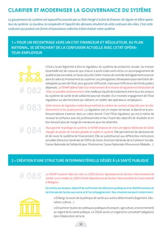 32
CLARIFIER ET MODERNISER LA GOUVERNANCE DU SYSTÈME
1 • POUR UN RECENTRAGE VERS UN ETAT FINANCEUR ET RÉGULATEUR, AU PLAN
NATIONAL, SE DÉTACHANT DE LA CONFUSION ACTUELLE AVEC L’ETAT OPÉRA-
TEUR-EMPLOYEUR
2 • CRÉATION D’UNE STRUCTURE INTERMINISTÉRIELLE DÉDIÉE À LA SANTÉ PUBLIQUE
La gouvernance du système est aujourd’hui assurée par un Etat chargé à la fois de financer, de réguler et d’être opéra-
teur du système. La lourdeur, la complexité et l’opacité des décisions résultent de cette confusion des rôles. C’est cette
confusion qui produit une forme d’impuissance collective à faire évoluer notre système.
L’Etat a toute légitimité à être le régulateur du système de protection sociale. Sa mission
essentielle est de s’assurer que chacun a accès à des soins et/ou un accompagnement de
qualité et personnalisé, en toute sécurité. Cette mission de contrôle doit également s’exercer
dans le cadre du financement du système. Les prérogatives d’évaluation pourraient être dé-
veloppées au sein de l’Etat, pour garantir l’efficacité, mais aussi l’efficience des fonds publics
dépensés. La FEHAP défend l’idée d’un renforcement de la mission de régulation et d’évaluation de
l’Etat, en parallèle du financement. Une meilleure équité de traitement entre tous les acteurs
du système de santé et de solidarité pourrait résulter d’un moindre engagement de l’Etat
régulateur sur des fonctions qui relèvent, en réalité, des opérateurs-employeurs.
Cette mission de régulateur renforcée permettrait la création de contrats d’objectifs avec les éta-
blissements et les professionnels. La régulation est un moyen de laisser la liberté et le pro-
fessionnalisme s’exercer dans un cadre donné. C’est l’Etat régulateur qui est à même de
renouer la confiance avec les professionnels en leur fixant des objectifs de résultats et en
leur laissant plus de marge de manœuvre pour les atteindre.
Pour garantir le pilotage du système, la FEHAP propose de créer une Agence Nationale de Santé,
chargée de piloter de manière globale et unifiée le système. Elle permettrait de décloisonner
et de revoir le système de financement. Elle se substituerait aux différentes institutions
actuelles (Direction Générale de l’Offre de Soins, Direction Générale de la Cohésion Sociale,
Caisse Nationale de Solidarité pour l’Autonomie, Caisse Nationale d’Assurance-Maladie,…).
La FEHAP soutient l’idée de créer un COGIS (Centre Opérationnel de Gestion Interministériel de
Santé), sur le modèle du COGIC (Centre Opérationnel de Gestion Interministériel de Crise) rattaché
à Matignon.
Ce centre aurait pour objectif de confronter les décisions publiques à la réalité humaine et
territoriale de l’accès aux soins et à l’accompagnement. Ses missions seraient notamment :
• D’élargir la vision de la politique de santé aux autres déterminants (logement, édu-
cation, culture,…)
• D’examiner toutes les politiques publiques (transport, agriculture, environnement)
au regard de la santé publique. Le COGIS serait un organisme consultatif obligatoire
dans l’élaboration de la loi
# 082
# 083
# 084
# 085
 