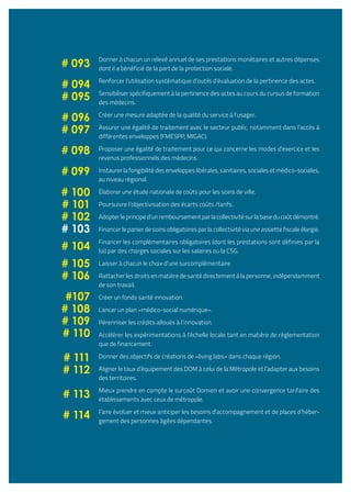 Donner à chacun un relevé annuel de ses prestations monétaires et autres dépenses
dont il a bénéficié de la part de la protection sociale.
Renforcer l’utilisation systématique d’outils d’évaluation de la pertinence des actes.
Sensibiliser spécifiquement à la pertinence des actes au cours du cursus de formation
des médecins.
Créer une mesure adaptée de la qualité du service à l’usager.
Assurer une égalité de traitement avec le secteur public, notamment dans l’accès à
différentes enveloppes (FMESPP, MIGAC).
Proposer une égalité de traitement pour ce qui concerne les modes d’exercice et les
revenus professionnels des médecins.
Instaurer la fongibilité des enveloppes libérales, sanitaires, sociales et médico-sociales,
au niveau régional.
Élaborer une étude nationale de coûts pour les soins de ville.
Poursuivre l’objectivisation des écarts coûts /tarifs.
Adopter le principe d’un remboursement par la collectivité sur la base du coût démontré.
Financer le panier de soins obligatoires par la collectivité via une assiette fiscale élargie.
Financer les complémentaires obligatoires (dont les prestations sont définies par la
loi) par des charges sociales sur les salaires ou la CSG.
Laisser à chacun le choix d’une surcomplémentaire
Rattacher les droits en matière de santé directement à la personne, indépendamment
de son travail.
Créer un fonds santé innovation.
Lancer un plan «médico-social numérique».
Pérenniser les crédits alloués à l’innovation.
Accélérer les expérimentations à l’échelle locale tant en matière de réglementation
que de financement.
Donner des objectifs de créations de «living labs» dans chaque région.
Aligner le taux d’équipement des DOM à celui de la Métropole et l’adapter aux besoins
des territoires.
Mieux prendre en compte le surcoût Domien et avoir une convergence tarifaire des
établissements avec ceux de métropole.
Faire évoluer et mieux anticiper les besoins d’accompagnement et de places d’héber-
gement des personnes âgées dépendantes.
# 093
# 094
# 095
# 096
# 097
# 098
# 099
# 100
# 101
# 102
# 103
# 104
# 105
# 106
#107
# 108
# 109
# 110
# 111
# 112
# 113
# 114
 